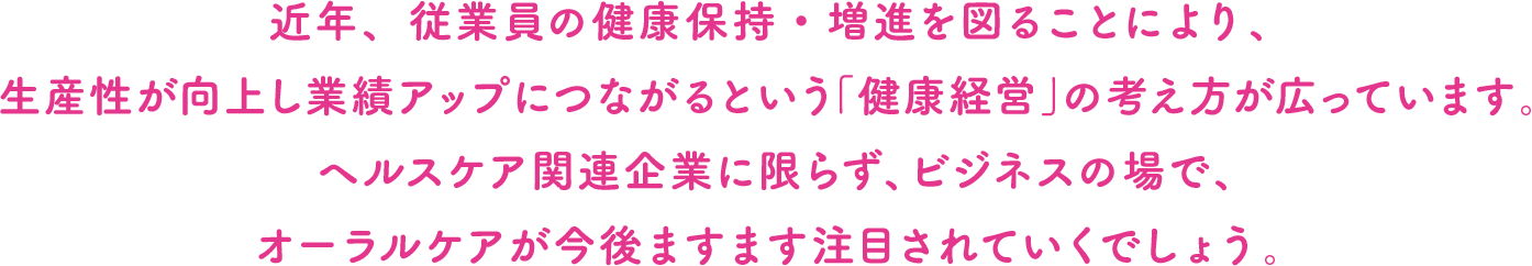 近年、従業員の健康保持・増進を図ることにより、生産性が向上し業績アップにつながるという「健康経営」の考え方が広っています。ヘルスケア関連企業に限らず、ビジネスの場で、オーラルケアが今後ますます注目されていくでしょう。