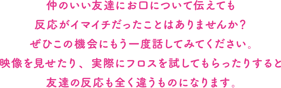 仲のいい友達にお口について伝えても反応がイマイチだったことはありませんか？ぜひこの機会にもう一度話してみてください。映像を見せたり、実際にフロスを試してもらったりすると友達の反応も全く違うものになります。