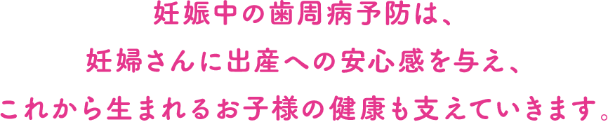 妊娠中の歯周病予防は、妊婦さんに出産への安心感を与え、これから生まれるお子様の健康も支えていきます。